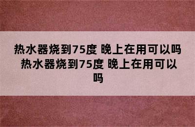 热水器烧到75度 晚上在用可以吗 热水器烧到75度 晚上在用可以吗